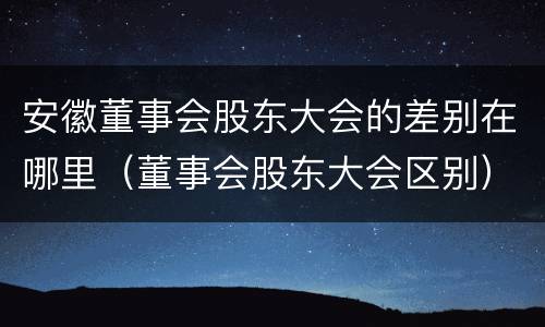 安徽董事会股东大会的差别在哪里（董事会股东大会区别）