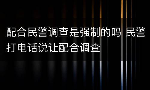 配合民警调查是强制的吗 民警打电话说让配合调查