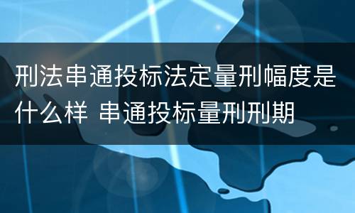 刑法串通投标法定量刑幅度是什么样 串通投标量刑刑期