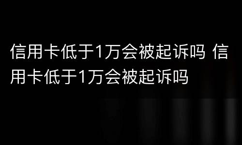 信用卡低于1万会被起诉吗 信用卡低于1万会被起诉吗