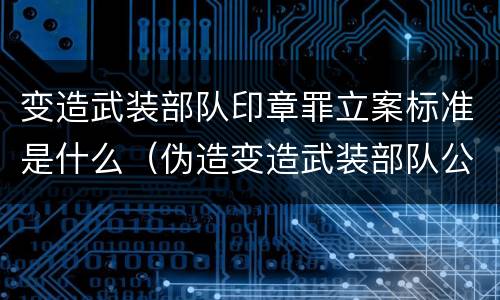 变造武装部队印章罪立案标准是什么（伪造变造武装部队公文证件印章案例）