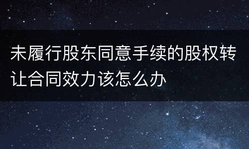 未履行股东同意手续的股权转让合同效力该怎么办