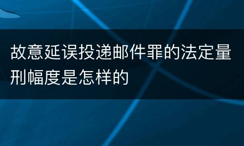 故意延误投递邮件罪的法定量刑幅度是怎样的