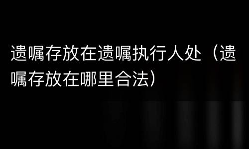 遗嘱存放在遗嘱执行人处（遗嘱存放在哪里合法）