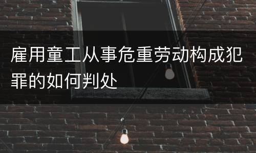 雇用童工从事危重劳动构成犯罪的如何判处