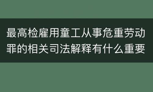 最高检雇用童工从事危重劳动罪的相关司法解释有什么重要内容