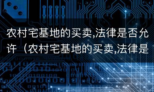 农村宅基地的买卖,法律是否允许（农村宅基地的买卖,法律是否允许拆迁）