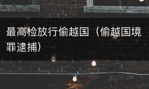 最高检放行偷越国（偷越国境罪逮捕）