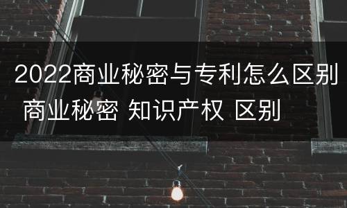 2022商业秘密与专利怎么区别 商业秘密 知识产权 区别