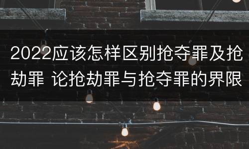 2022应该怎样区别抢夺罪及抢劫罪 论抢劫罪与抢夺罪的界限