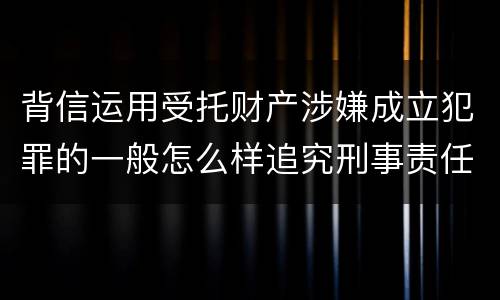 背信运用受托财产涉嫌成立犯罪的一般怎么样追究刑事责任