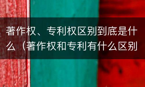 著作权、专利权区别到底是什么（著作权和专利有什么区别）