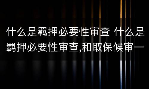 什么是羁押必要性审查 什么是羁押必要性审查,和取保候审一个意思吗