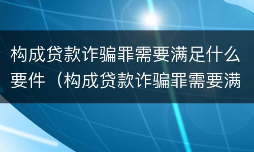 构成贷款诈骗罪需要满足什么要件（构成贷款诈骗罪需要满足什么要件呢）