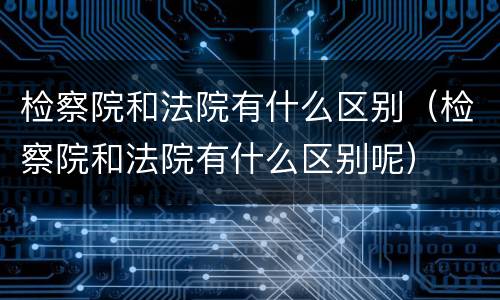 检察院和法院有什么区别（检察院和法院有什么区别呢）
