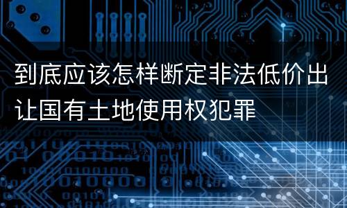 到底应该怎样断定非法低价出让国有土地使用权犯罪