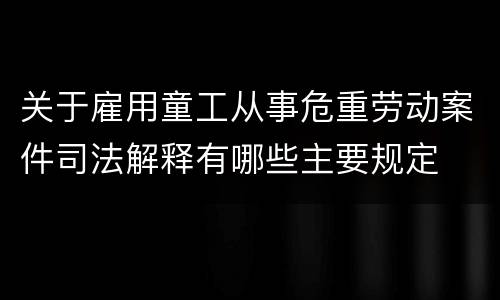 关于雇用童工从事危重劳动案件司法解释有哪些主要规定