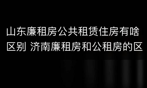 山东廉租房公共租赁住房有啥区别 济南廉租房和公租房的区别