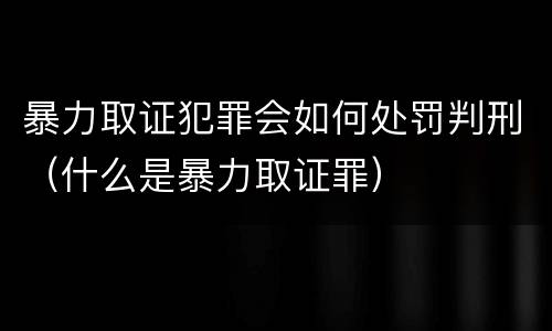 暴力取证犯罪会如何处罚判刑（什么是暴力取证罪）