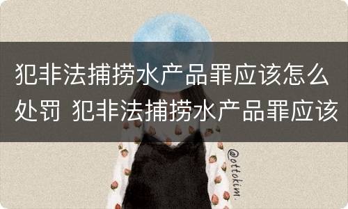 犯非法捕捞水产品罪应该怎么处罚 犯非法捕捞水产品罪应该怎么处罚呢