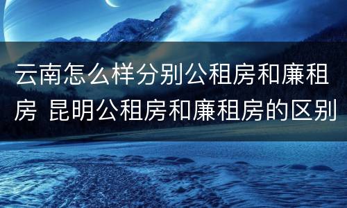 云南怎么样分别公租房和廉租房 昆明公租房和廉租房的区别