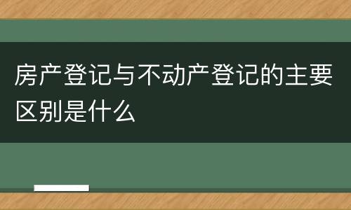 房产登记与不动产登记的主要区别是什么