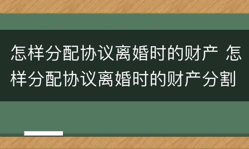 怎样分配协议离婚时的财产 怎样分配协议离婚时的财产分割