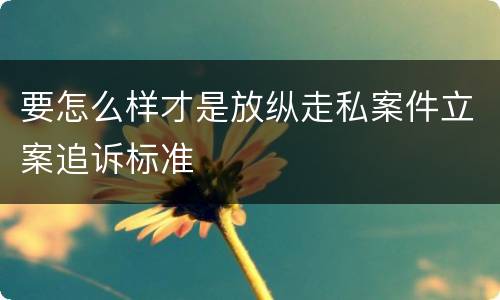 要怎么样才是放纵走私案件立案追诉标准