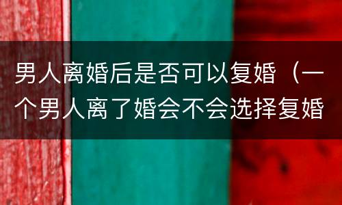 男人离婚后是否可以复婚（一个男人离了婚会不会选择复婚）