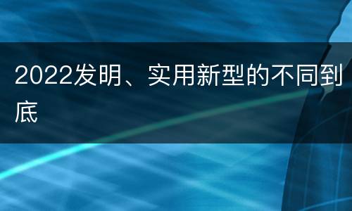 2022发明、实用新型的不同到底