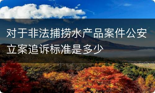 对于非法捕捞水产品案件公安立案追诉标准是多少