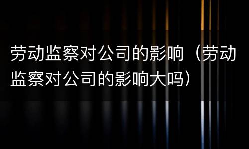 劳动监察对公司的影响（劳动监察对公司的影响大吗）