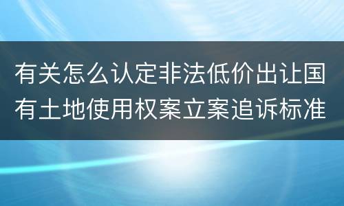 有关怎么认定非法低价出让国有土地使用权案立案追诉标准