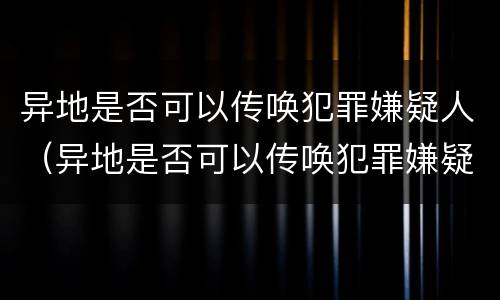异地是否可以传唤犯罪嫌疑人（异地是否可以传唤犯罪嫌疑人呢）