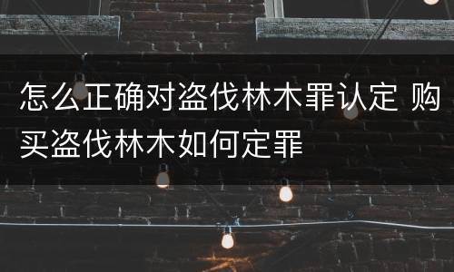 怎么正确对盗伐林木罪认定 购买盗伐林木如何定罪