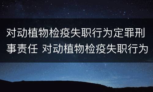 对动植物检疫失职行为定罪刑事责任 对动植物检疫失职行为定罪刑事责任的认定
