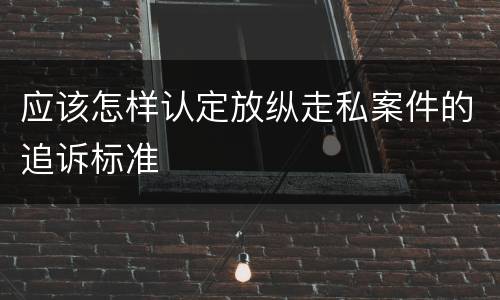 应该怎样认定放纵走私案件的追诉标准