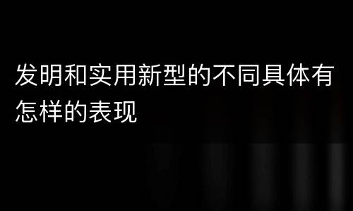 发明和实用新型的不同具体有怎样的表现