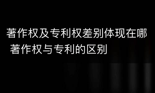 著作权及专利权差别体现在哪 著作权与专利的区别