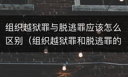 组织越狱罪与脱逃罪应该怎么区别（组织越狱罪和脱逃罪的区别）
