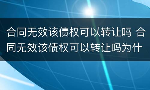 合同无效该债权可以转让吗 合同无效该债权可以转让吗为什么