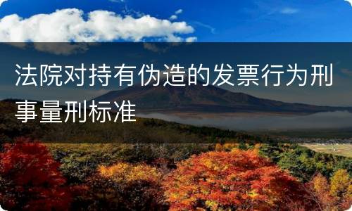 法院对持有伪造的发票行为刑事量刑标准