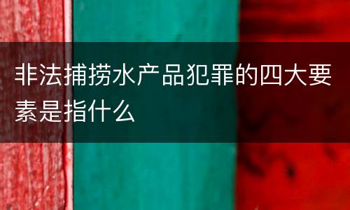 非法捕捞水产品犯罪的四大要素是指什么