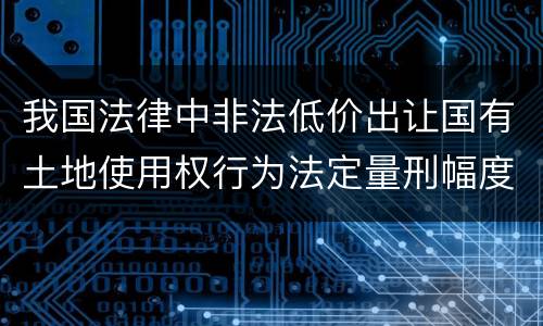 我国法律中非法低价出让国有土地使用权行为法定量刑幅度是什么
