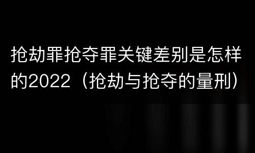抢劫罪抢夺罪关键差别是怎样的2022（抢劫与抢夺的量刑）