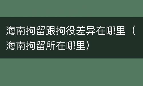 海南拘留跟拘役差异在哪里（海南拘留所在哪里）