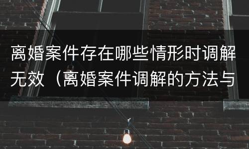 离婚案件存在哪些情形时调解无效（离婚案件调解的方法与技巧）