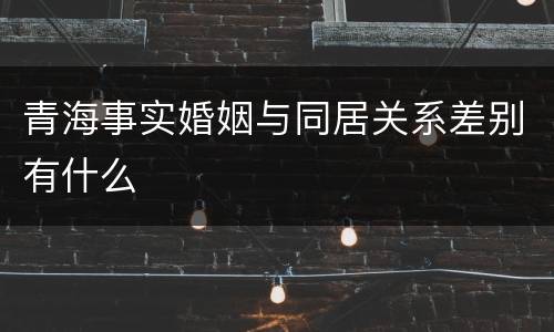 青海事实婚姻与同居关系差别有什么