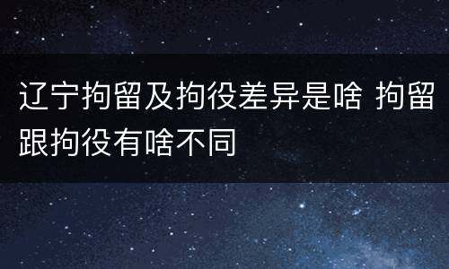 辽宁拘留及拘役差异是啥 拘留跟拘役有啥不同