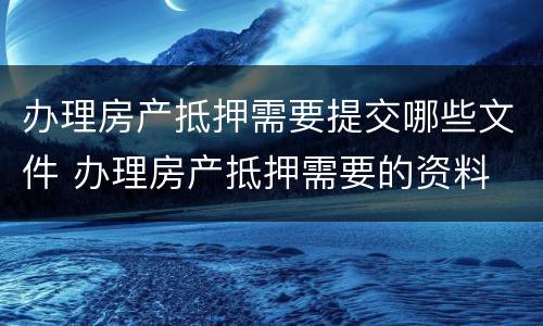 办理房产抵押需要提交哪些文件 办理房产抵押需要的资料